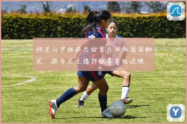 相差七岁姐弟恋甜蜜升级韩国国脚宋旻揆与女主播郭敏善喜结连理