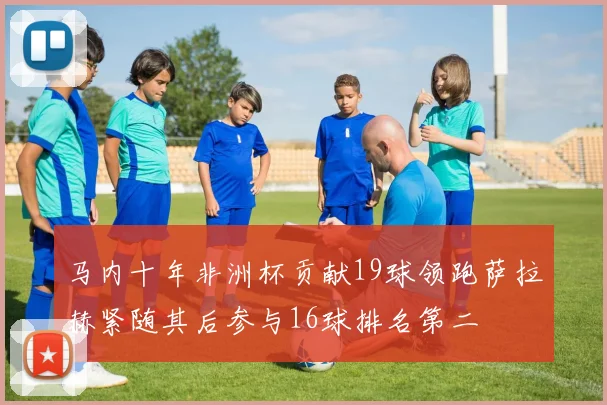 马内十年非洲杯贡献19球领跑萨拉赫紧随其后参与16球排名第二