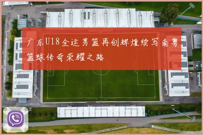 广东U18全运男篮再创辉煌续写南粤篮球传奇荣耀之路