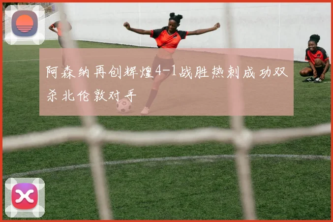 阿森纳再创辉煌4-1战胜热刺成功双杀北伦敦对手