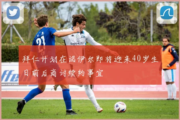 拜仁计划在诺伊尔即将迎来40岁生日前后商讨续约事宜