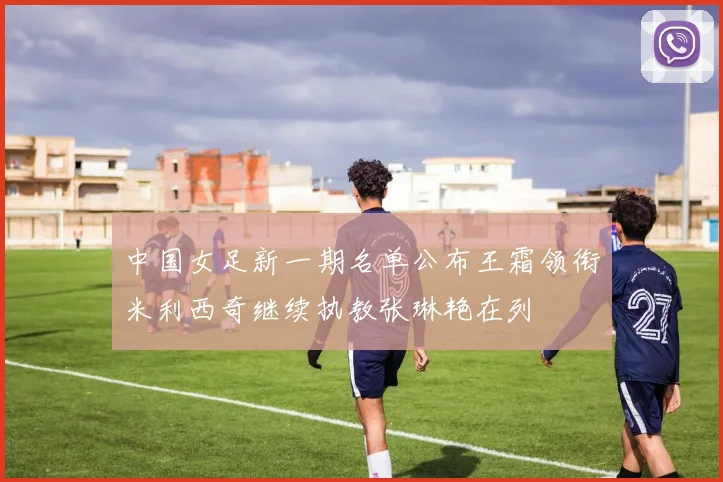 中国女足新一期名单公布王霜领衔米利西奇继续执教张琳艳在列