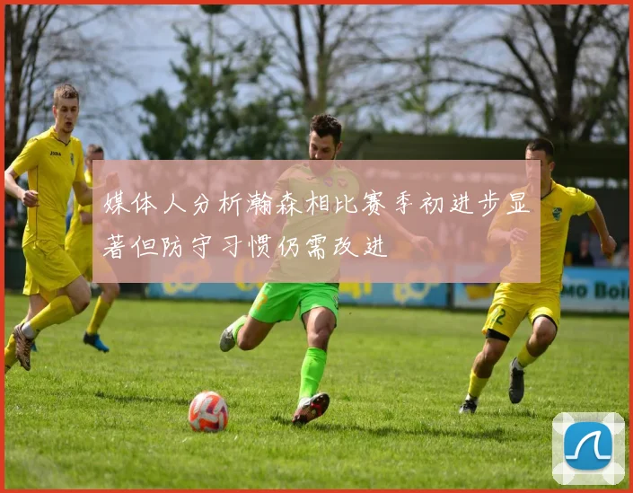 媒体人分析瀚森相比赛季初进步显著但防守习惯仍需改进