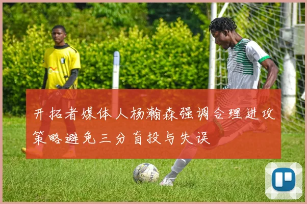 开拓者媒体人杨瀚森强调合理进攻策略避免三分盲投与失误
