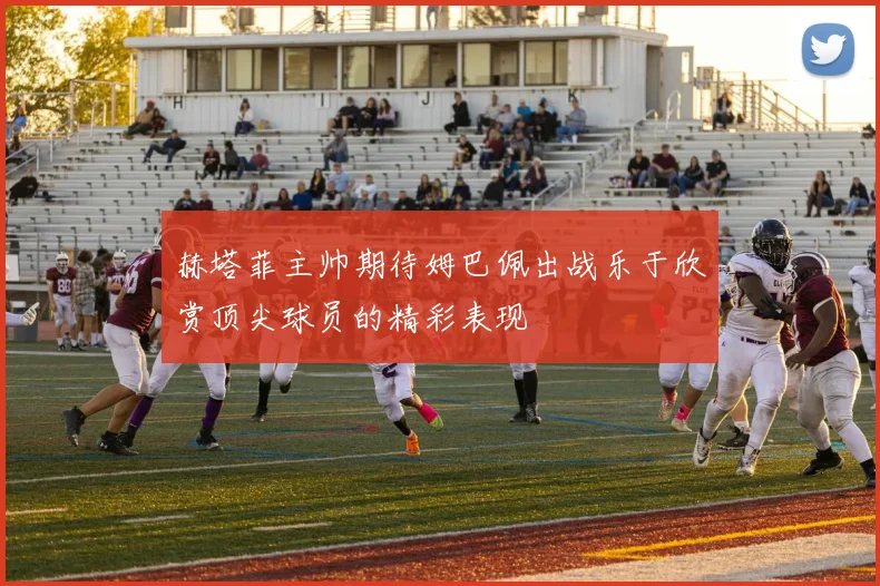 赫塔菲主帅期待姆巴佩出战乐于欣赏顶尖球员的精彩表现