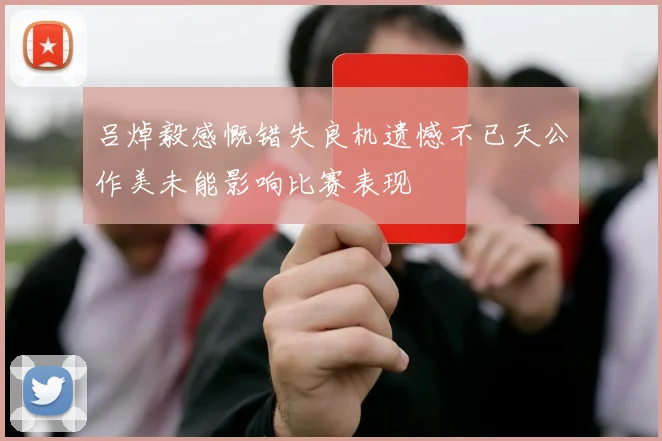 吕焯毅感慨错失良机遗憾不已天公作美未能影响比赛表现