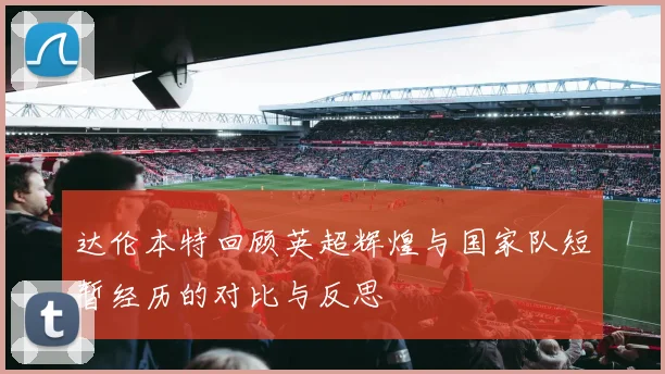 达伦本特回顾英超辉煌与国家队短暂经历的对比与反思