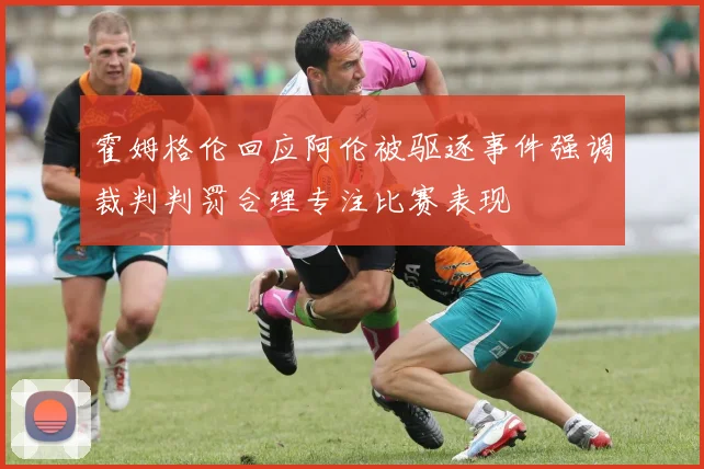 霍姆格伦回应阿伦被驱逐事件强调裁判判罚合理专注比赛表现
