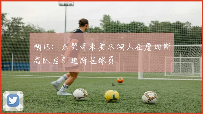湖记：东契奇未要求湖人在詹姆斯离队后引进新星球员