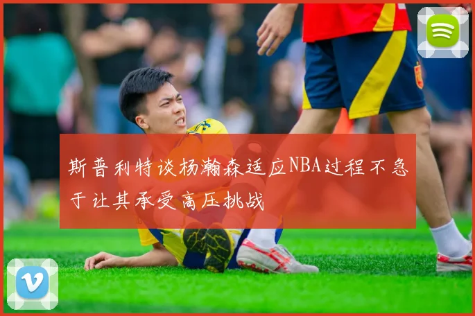 斯普利特谈杨瀚森适应NBA过程不急于让其承受高压挑战
