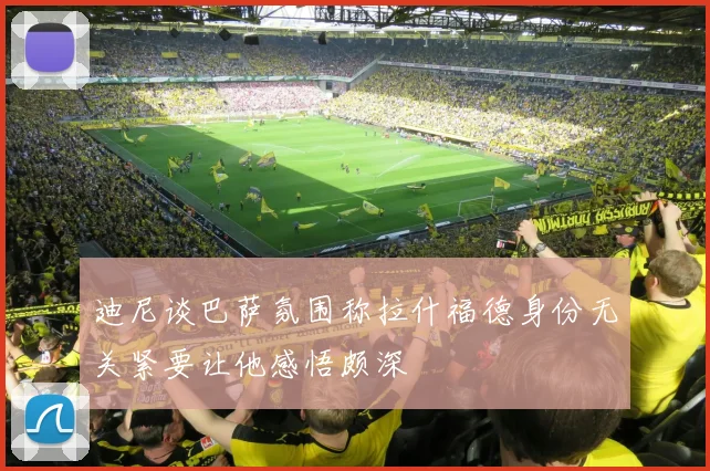 迪尼谈巴萨氛围称拉什福德身份无关紧要让他感悟颇深