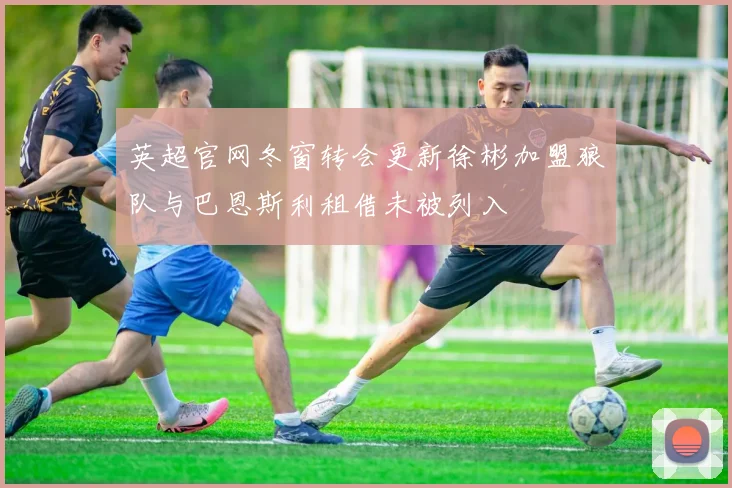 英超官网冬窗转会更新徐彬加盟狼队与巴恩斯利租借未被列入