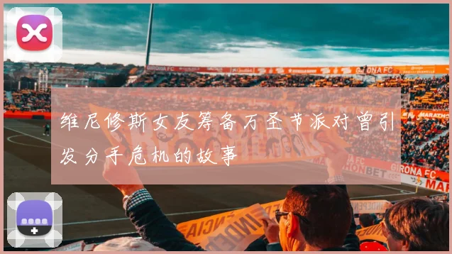 维尼修斯女友筹备万圣节派对曾引发分手危机的故事